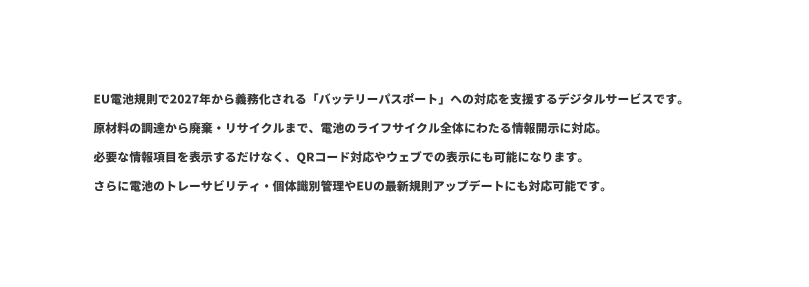 EU電池規則で2027年から義務化される バッテリーパスポート への対応を支援するデジタルサービスです 原材料の調達から廃棄 リサイクルまで 電池のライフサイクル全体にわたる情報開示に対応 必要な情報項目を表示するだけなく QRコード対応やウェブでの表示にも可能になります さらに電池のトレーサビリティ 個体識別管理やEUの最新規則アップデートにも対応可能です